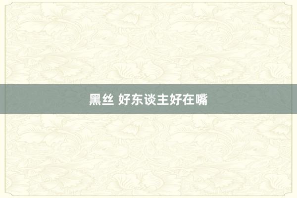 黑丝 好东谈主好在嘴