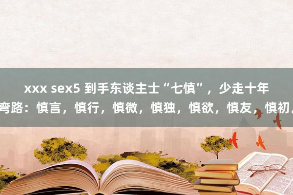 xxx sex5 到手东谈主士“七慎”，少走十年弯路：慎言，慎行，慎微，慎独，慎欲，慎友，慎初。
