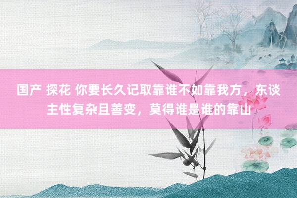国产 探花 你要长久记取靠谁不如靠我方，东谈主性复杂且善变，莫得谁是谁的靠山