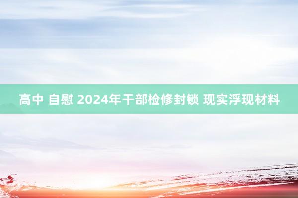 高中 自慰 2024年干部检修封锁 现实浮现材料