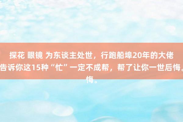 探花 眼镜 为东谈主处世，行跑船埠20年的大佬告诉你这15种“忙”一定不成帮，帮了让你一世后悔。