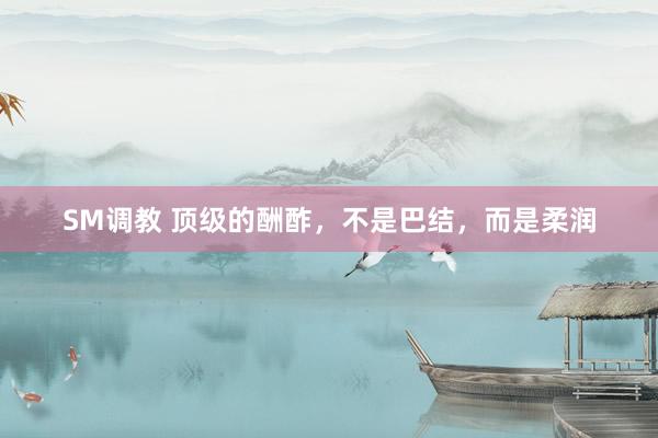 SM调教 顶级的酬酢，不是巴结，而是柔润