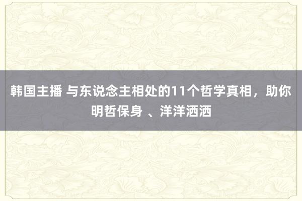 韩国主播 与东说念主相处的11个哲学真相，助你明哲保身 、洋洋洒洒