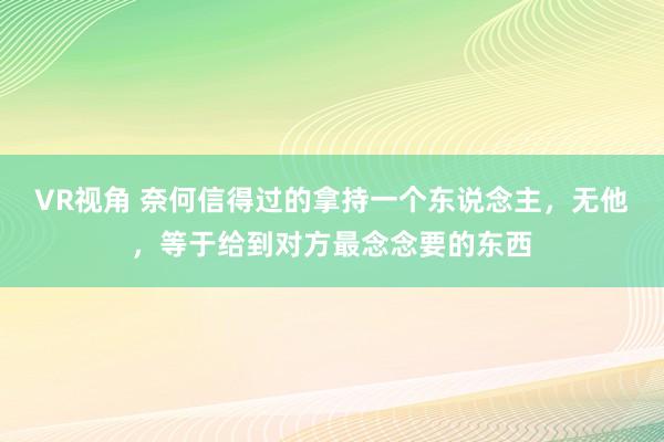 VR视角 奈何信得过的拿持一个东说念主,无他,等于给到对方最念念要的东西