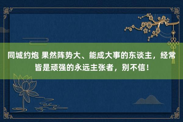 同城约炮 果然阵势大、能成大事的东谈主，经常皆是顽强的永远主张者，别不信！
