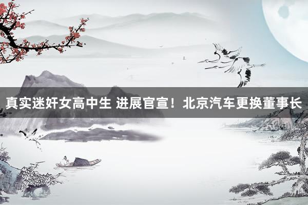 真实迷奸女高中生 进展官宣！北京汽车更换董事长