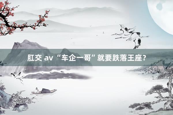 肛交 av “车企一哥”就要跌落王座？