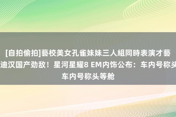 [自拍偷拍]藝校美女孔雀妹妹三人組同時表演才藝 比亚迪汉国产劲敌！星河星耀8 EM内饰公布：车内号称头等舱