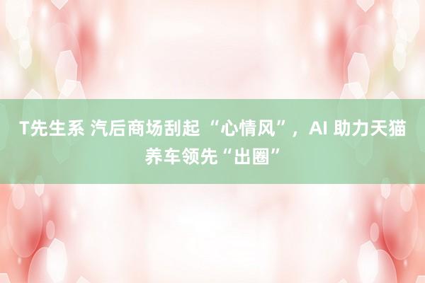 T先生系 汽后商场刮起 “心情风”，AI 助力天猫养车领先“出圈”