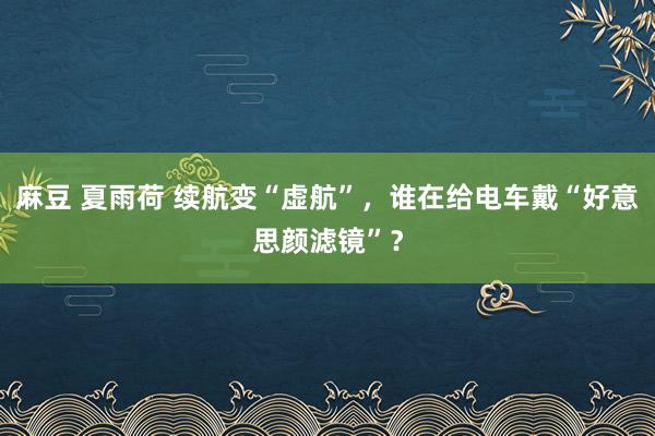 麻豆 夏雨荷 续航变“虚航”，谁在给电车戴“好意思颜滤镜”？