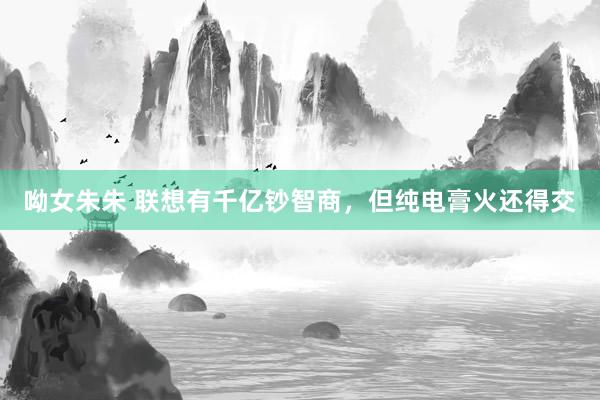 呦女朱朱 联想有千亿钞智商，但纯电膏火还得交