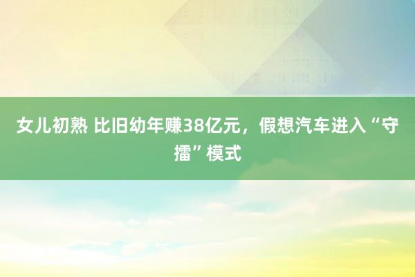 女儿初熟 比旧幼年赚38亿元，假想汽车进入“守擂”模式