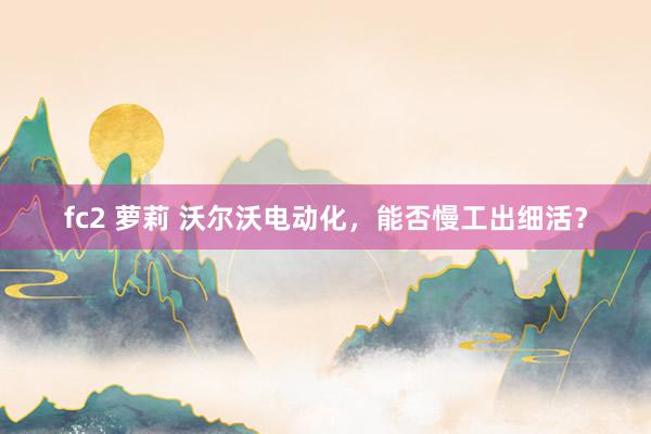 fc2 萝莉 沃尔沃电动化，能否慢工出细活？
