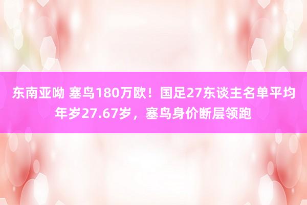 东南亚呦 塞鸟180万欧！国足27东谈主名单平均年岁27.67岁，塞鸟身价断层领跑