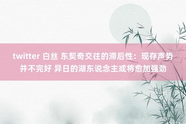 twitter 白丝 东契奇交往的滞后性：现存声势并不完好 异日的湖东说念主或将愈加强劲
