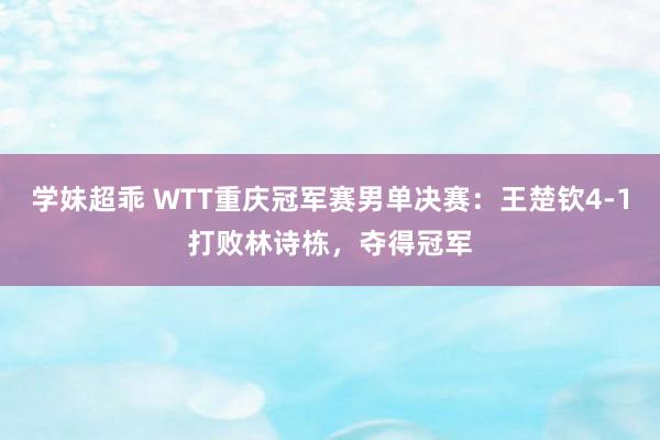 学妹超乖 WTT重庆冠军赛男单决赛：王楚钦4-1打败林诗栋，夺得冠军