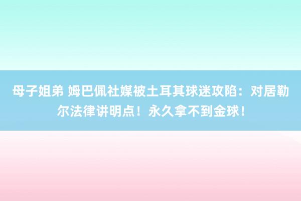 母子姐弟 姆巴佩社媒被土耳其球迷攻陷：对居勒尔法律讲明点！永久拿不到金球！