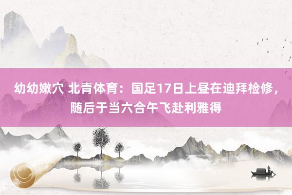 幼幼嫩穴 北青体育：国足17日上昼在迪拜检修，随后于当六合午飞赴利雅得
