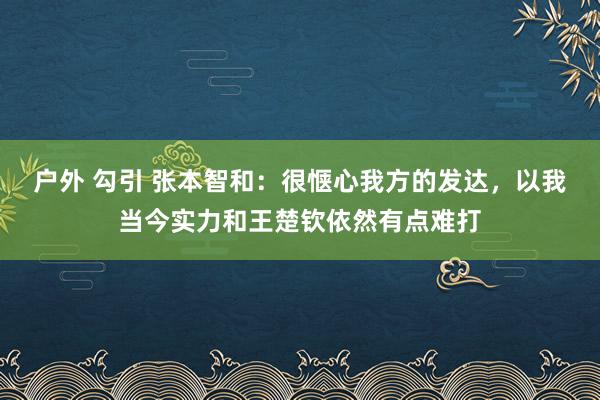 户外 勾引 张本智和：很惬心我方的发达，以我当今实力和王楚钦依然有点难打
